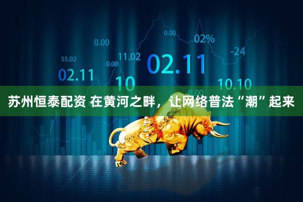 苏州恒泰配资 在黄河之畔，让网络普法“潮”起来