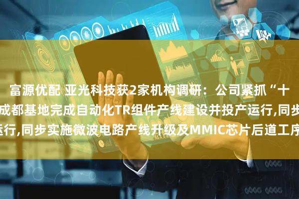富源优配 亚光科技获2家机构调研：公司紧抓“十四五”战略机遇期,已在成都基地完成自动化TR组件产线建设并投产运行,同步实施微波电路产线升级及MMIC芯片后道工序扩产（附调研问答）