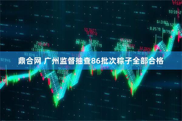 鼎合网 广州监督抽查86批次粽子全部合格