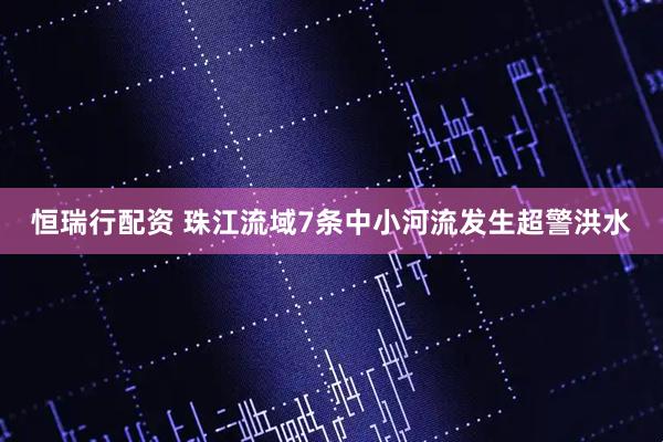 恒瑞行配资 珠江流域7条中小河流发生超警洪水