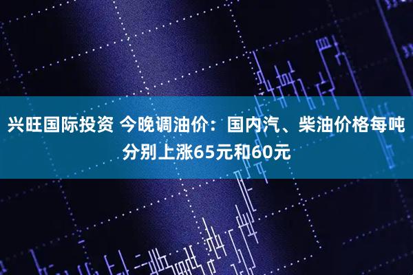 兴旺国际投资 今晚调油价：国内汽、柴油价格每吨分别上涨65元和60元