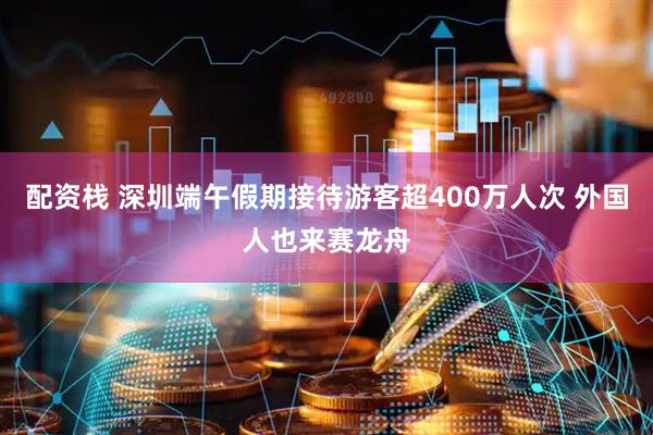 配资栈 深圳端午假期接待游客超400万人次 外国人也来赛龙舟