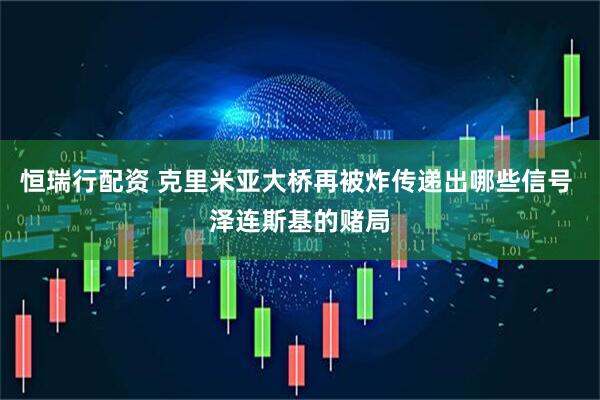 恒瑞行配资 克里米亚大桥再被炸传递出哪些信号 泽连斯基的赌局