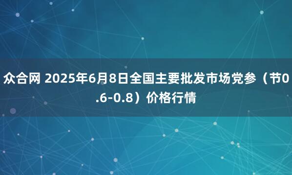 众合网 2025年6月8日全国主要批发市场党参（节0.6-0.8）价格行情