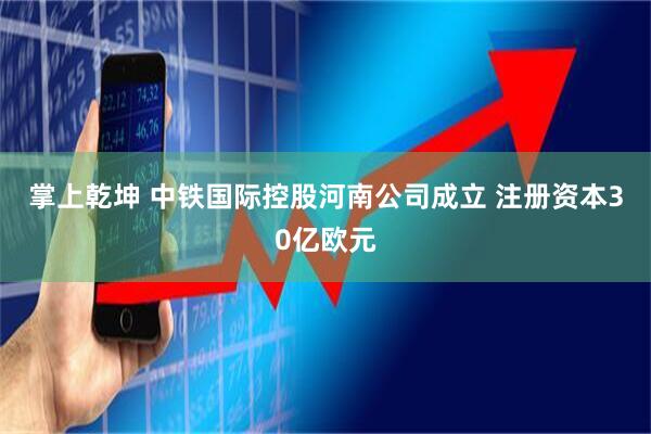 掌上乾坤 中铁国际控股河南公司成立 注册资本30亿欧元