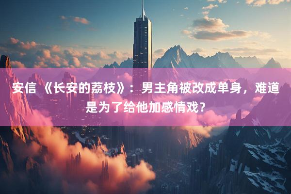 安信 《长安的荔枝》：男主角被改成单身，难道是为了给他加感情戏？