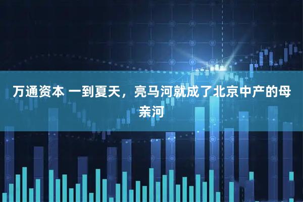 万通资本 一到夏天，亮马河就成了北京中产的母亲河
