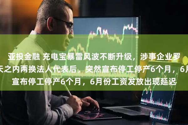 亚投金融 充电宝暴雷风波不断升级，涉事企业罗马仕撑不住了！在四天之内两换法人代表后，突然宣布停工停产6个月，6月份工资发放出现延迟