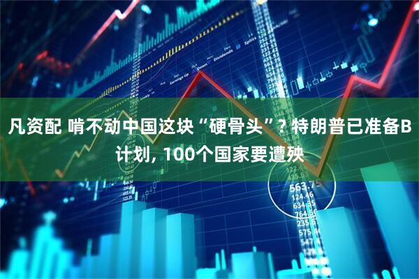 凡资配 啃不动中国这块“硬骨头”? 特朗普已准备B计划, 100个国家要遭殃