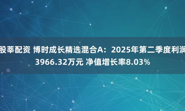 股莘配资 博时成长精选混合A：2025年第二季度利润3966.32万元 净值增长率8.03%