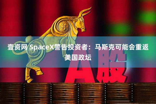 壹资网 SpaceX警告投资者：马斯克可能会重返美国政坛