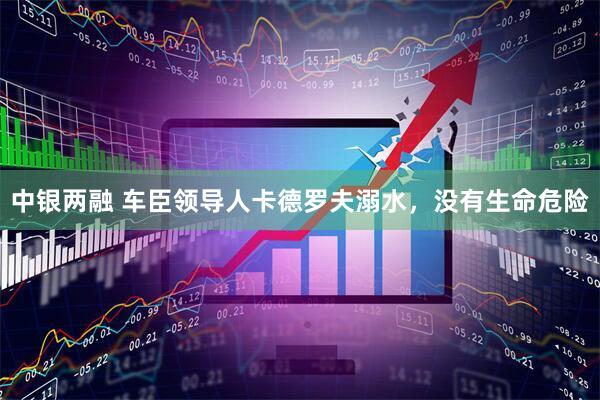 中银两融 车臣领导人卡德罗夫溺水，没有生命危险