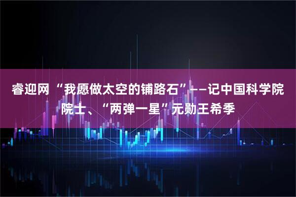 睿迎网 “我愿做太空的铺路石”——记中国科学院院士、“两弹一星”元勋王希季