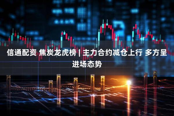 信通配资 焦炭龙虎榜 | 主力合约减仓上行 多方呈进场态势
