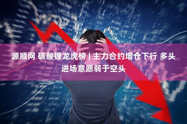 源顺网 碳酸锂龙虎榜 | 主力合约增仓下行 多头进场意愿弱于空头