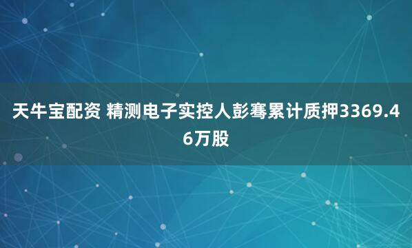 天牛宝配资 精测电子实控人彭骞累计质押3369.46万股