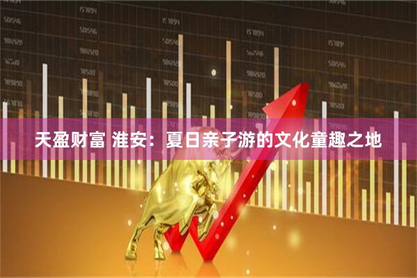 天盈财富 淮安：夏日亲子游的文化童趣之地