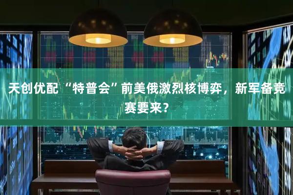 天创优配 “特普会”前美俄激烈核博弈，新军备竞赛要来？