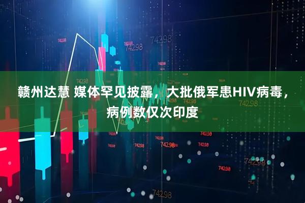 赣州达慧 媒体罕见披露，大批俄军患HIV病毒，病例数仅次印度