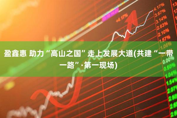 盈鑫惠 助力“高山之国”走上发展大道(共建“一带一路”·第一现场)