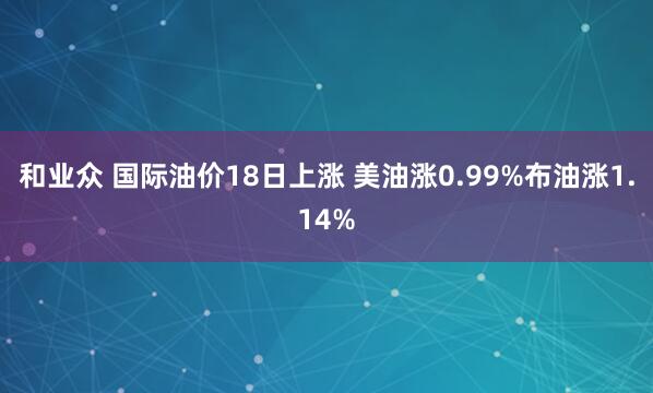 和业众 国际油价18日上涨 美油涨0.99%布油涨1.14%