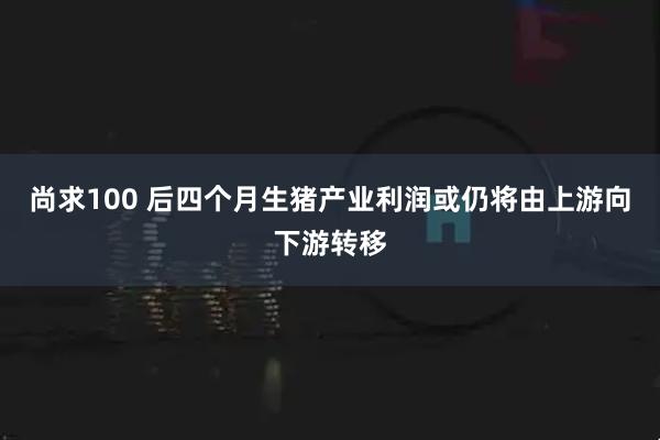 尚求100 后四个月生猪产业利润或仍将由上游向下游转移