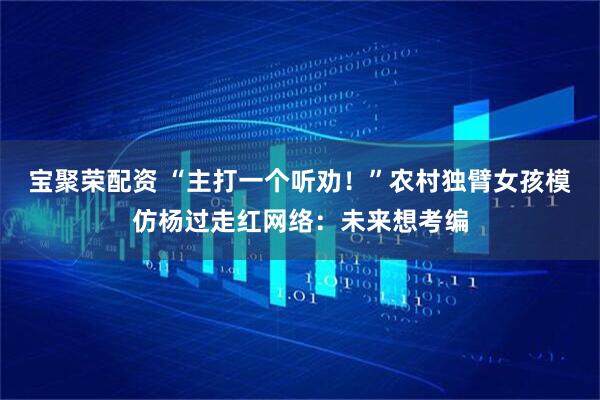 宝聚荣配资 “主打一个听劝！”农村独臂女孩模仿杨过走红网络：未来想考编