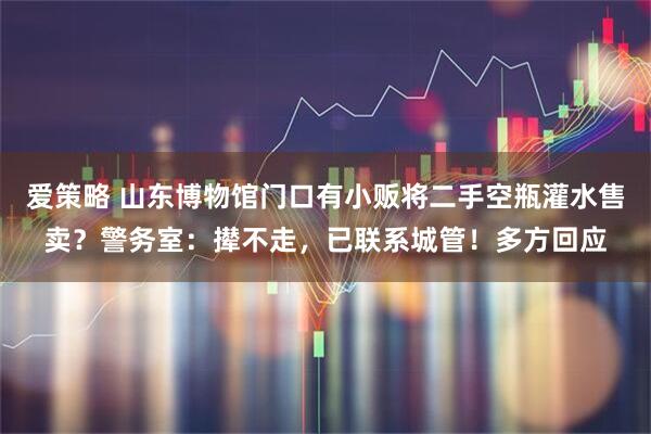 爱策略 山东博物馆门口有小贩将二手空瓶灌水售卖？警务室：撵不走，已联系城管！多方回应