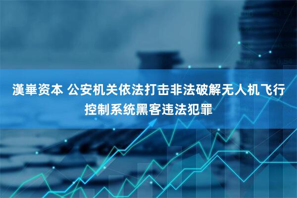 漢崋资本 公安机关依法打击非法破解无人机飞行控制系统黑客违法犯罪
