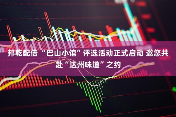 邦乾配倍 “巴山小馆”评选活动正式启动 邀您共赴“达州味道”之约