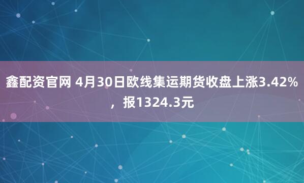 鑫配资官网 4月30日欧线集运期货收盘上涨3.42%，报1324.3元