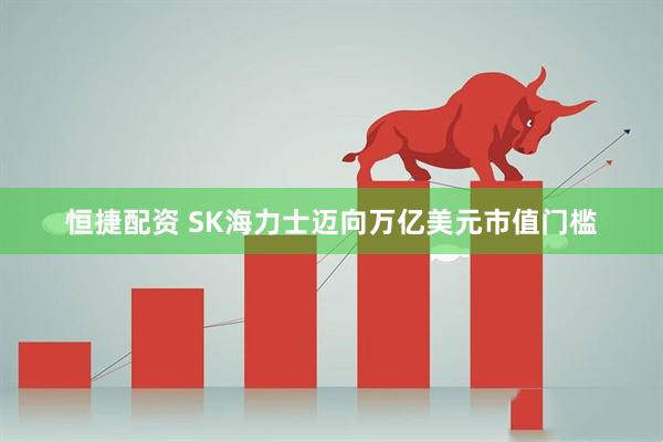 恒捷配资 SK海力士迈向万亿美元市值门槛