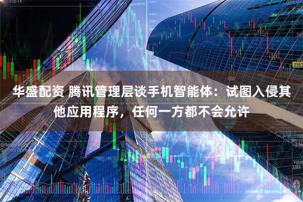 华盛配资 腾讯管理层谈手机智能体：试图入侵其他应用程序，任何一方都不会允许
