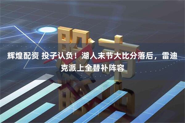辉煌配资 投子认负！湖人末节大比分落后，雷迪克派上全替补阵容