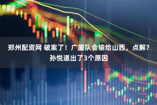 郑州配资网 破案了！广厦队会输给山西，点解？孙悦道出了3个原因