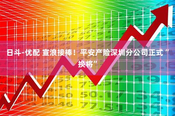 日斗-优配 宣浪接棒！平安产险深圳分公司正式“换将”