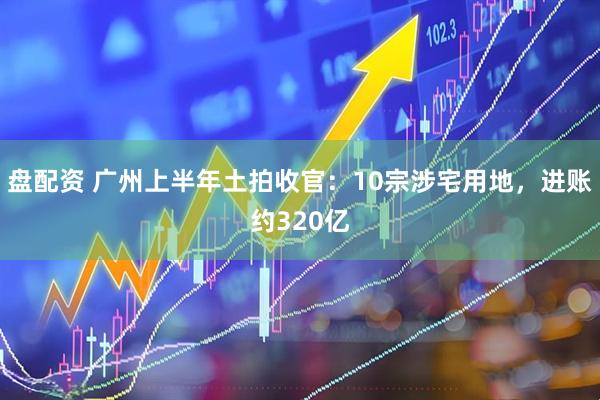 盘配资 广州上半年土拍收官：10宗涉宅用地，进账约320亿